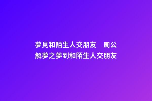 夢見和陌生人交朋友　周公解夢之夢到和陌生人交朋友